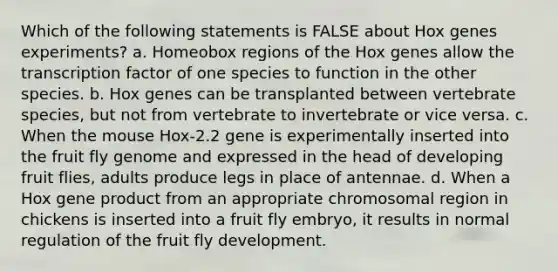 Which of the following statements is FALSE about Hox genes experiments? a. Homeobox regions of the Hox genes allow the transcription factor of one species to function in the other species. b. Hox genes can be transplanted between vertebrate species, but not from vertebrate to invertebrate or vice versa. c. When the mouse Hox-2.2 gene is experimentally inserted into the fruit fly genome and expressed in the head of developing fruit flies, adults produce legs in place of antennae. d. When a Hox gene product from an appropriate chromosomal region in chickens is inserted into a fruit fly embryo, it results in normal regulation of the fruit fly development.