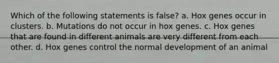 Which of the following statements is false? a. Hox genes occur in clusters. b. Mutations do not occur in hox genes. c. Hox genes that are found in different animals are very different from each other. d. Hox genes control the normal development of an animal