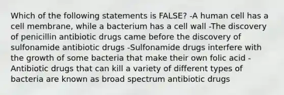 Which of the following statements is FALSE? -A human cell has a cell membrane, while a bacterium has a cell wall -The discovery of penicillin antibiotic drugs came before the discovery of sulfonamide antibiotic drugs -Sulfonamide drugs interfere with the growth of some bacteria that make their own folic acid -Antibiotic drugs that can kill a variety of different types of bacteria are known as broad spectrum antibiotic drugs