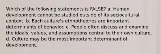 Which of the following statements is FALSE? a. Human development cannot be studied outside of its sociocultural context. b. Each culture's ethnotheories are important determinants of behavior. c. People often discuss and examine the ideals, values, and assumptions central to their own culture. d. Culture may be the most important determinant of development.