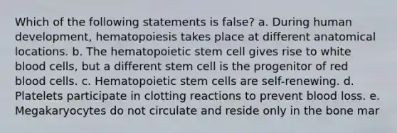 Which of the following statements is false? a. During human development, hematopoiesis takes place at different anatomical locations. b. The hematopoietic stem cell gives rise to white blood cells, but a different stem cell is the progenitor of red blood cells. c. Hematopoietic stem cells are self-renewing. d. Platelets participate in clotting reactions to prevent blood loss. e. Megakaryocytes do not circulate and reside only in the bone mar