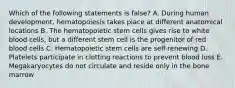 Which of the following statements is false? A. During human development, hematopoiesis takes place at different anatomical locations B. The hematopoietic stem cells gives rise to white blood cells, but a different stem cell is the progenitor of red blood cells C. Hematopoietic stem cells are self-renewing D. Platelets participate in clotting reactions to prevent blood loss E. Megakaryocytes do not circulate and reside only in the bone marrow