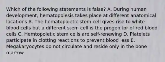 Which of the following statements is false? A. During human development, hematopoiesis takes place at different anatomical locations B. The hematopoietic stem cell gives rise to white blood cells but a different stem cell is the progenitor of red blood cells C. Hemtopoietic stem cells are self-renewing D. Platelets participate in clotting reactions to prevent blood less E. Megakaryocytes do not circulate and reside only in the bone marrow