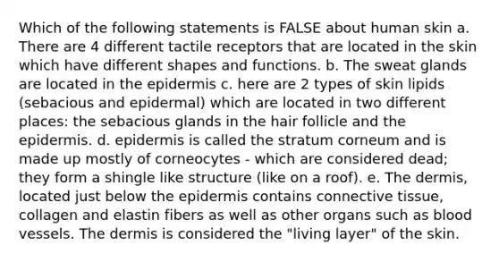 Which of the following statements is FALSE about human skin a. There are 4 different tactile receptors that are located in the skin which have different shapes and functions. b. The sweat glands are located in the epidermis c. here are 2 types of skin lipids (sebacious and epidermal) which are located in two different places: the sebacious glands in the hair follicle and the epidermis. d. epidermis is called the stratum corneum and is made up mostly of corneocytes - which are considered dead; they form a shingle like structure (like on a roof). e. The dermis, located just below the epidermis contains connective tissue, collagen and elastin fibers as well as other organs such as blood vessels. The dermis is considered the "living layer" of the skin.