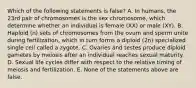 Which of the following statements is false? A. In humans, the 23rd pair of chromosomes is the sex chromosome, which determine whether an individual is female (XX) or male (XY). B. Haploid (n) sets of chromosomes from the ovum and sperm unite during fertilization, which in turn forms a diploid (2n) specialized single cell called a zygote. C. Ovaries and testes produce diploid gametes by meiosis after an individual reaches sexual maturity. D. Sexual life cycles differ with respect to the relative timing of meiosis and fertilization. E. None of the statements above are false.