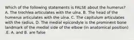 Which of the following statements is FALSE about the humerus? A. The trochlea articulates with the ulna. B. The head of the humerus articulates with the ulna. C. The capitulum articulates with the radius. D. The medial epicondyle is the prominent bone landmark of the medial side of the elbow (in anatomical position) .E. A. and B. are false