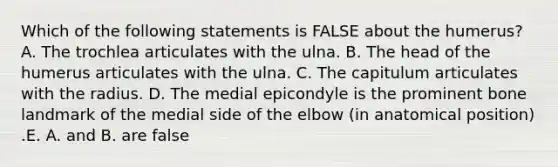 Which of the following statements is FALSE about the humerus? A. The trochlea articulates with the ulna. B. The head of the humerus articulates with the ulna. C. The capitulum articulates with the radius. D. The medial epicondyle is the prominent bone landmark of the medial side of the elbow (in anatomical position) .E. A. and B. are false