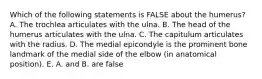 Which of the following statements is FALSE about the humerus? A. The trochlea articulates with the ulna. B. The head of the humerus articulates with the ulna. C. The capitulum articulates with the radius. D. The medial epicondyle is the prominent bone landmark of the medial side of the elbow (in anatomical position). E. A. and B. are false