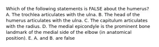 Which of the following statements is FALSE about the humerus? A. The trochlea articulates with the ulna. B. The head of the humerus articulates with the ulna. C. The capitulum articulates with the radius. D. The medial epicondyle is the prominent bone landmark of the medial side of the elbow (in anatomical position). E. A. and B. are false