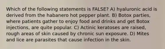 Which of the following statements is FALSE? A) hyaluronic acid is derived from the habanero hot pepper plant. B) Botox parties, where patients gather to enjoy food and drinks and get Botox injections, are quite popular. C) Actinic keratoses are raised, rough areas of skin caused by chronic sun exposure. D) Mites and lice are parasites that cause infection in the skin.