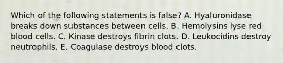 Which of the following statements is false? A. Hyaluronidase breaks down substances between cells. B. Hemolysins lyse red blood cells. C. Kinase destroys fibrin clots. D. Leukocidins destroy neutrophils. E. Coagulase destroys blood clots.