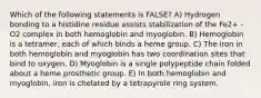 Which of the following statements is FALSE? A) Hydrogen bonding to a histidine residue assists stabilization of the Fe2+ -O2 complex in both hemoglobin and myoglobin. B) Hemoglobin is a tetramer, each of which binds a heme group. C) The iron in both hemoglobin and myoglobin has two coordination sites that bind to oxygen. D) Myoglobin is a single polypeptide chain folded about a heme prosthetic group. E) In both hemoglobin and myoglobin, iron is chelated by a tetrapyrole ring system.