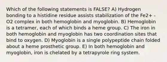 Which of the following statements is FALSE? A) Hydrogen bonding to a histidine residue assists stabilization of the Fe2+ -O2 complex in both hemoglobin and myoglobin. B) Hemoglobin is a tetramer, each of which binds a heme group. C) The iron in both hemoglobin and myoglobin has two coordination sites that bind to oxygen. D) Myoglobin is a single polypeptide chain folded about a heme prosthetic group. E) In both hemoglobin and myoglobin, iron is chelated by a tetrapyrole ring system.