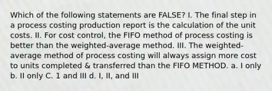 Which of the following statements are FALSE? I. The final step in a process costing production report is the calculation of the unit costs. II. For cost control, the FIFO method of process costing is better than the weighted-average method. III. The weighted-average method of process costing will always assign more cost to units completed & transferred than the FIFO METHOD. a. I only b. II only C. 1 and III d. I, II, and III