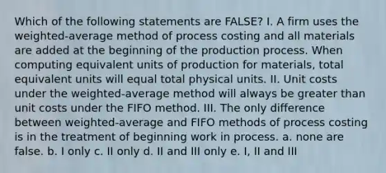 Which of the following statements are FALSE? I. A firm uses the weighted-average method of process costing and all materials are added at the beginning of the production process. When computing equivalent units of production for materials, total equivalent units will equal total physical units. II. Unit costs under the weighted-average method will always be greater than unit costs under the FIFO method. III. The only difference between weighted-average and FIFO methods of process costing is in the treatment of beginning work in process. a. none are false. b. I only c. II only d. II and III only e. I, II and III