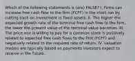 Which of the following statements is (are) FALSE? I. Firms can increase free cash flow to the firm (FCFF) in the short run by cutting back on investment in fixed assets. II. The higher the expected growth rate of the terminal free cash flow to the firm, the lower the present value of the terminal value becomes. III. The price one is willing to pay for a common stock is positively related to expected free cash flows to the firm (FCFF) and negatively related to the required rate of return. IV. Valuation models are typically based on payments investors expect to receive in the future.