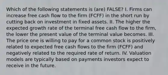 Which of the following statements is (are) FALSE? I. Firms can increase free cash flow to the firm (FCFF) in the short run by cutting back on investment in fixed assets. II. The higher the expected growth rate of the terminal free cash flow to the firm, the lower the present value of the terminal value becomes. III. The price one is willing to pay for a common stock is positively related to expected free cash flows to the firm (FCFF) and negatively related to the required rate of return. IV. Valuation models are typically based on payments investors expect to receive in the future.