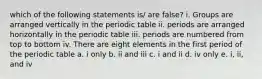 which of the following statements is/ are false? i. Groups are arranged vertically in the periodic table ii. periods are arranged horizontally in the periodic table iii. periods are numbered from top to bottom iv. There are eight elements in the first period of the periodic table a. i only b. ii and iii c. i and ii d. iv only e. i, ii, and iv