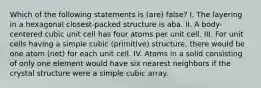 Which of the following statements is (are) false? I. The layering in a hexagonal closest-packed structure is aba. II. A body-centered cubic unit cell has four atoms per unit cell. III. For unit cells having a simple cubic (primitive) structure, there would be one atom (net) for each unit cell. IV. Atoms in a solid consisting of only one element would have six nearest neighbors if the crystal structure were a simple cubic array.