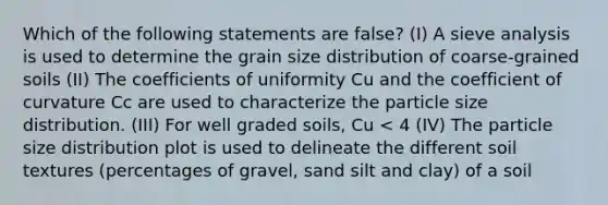 Which of the following statements are false? (I) A sieve analysis is used to determine the grain size distribution of coarse-grained soils (II) The coefficients of uniformity Cu and the coefficient of curvature Cc are used to characterize the particle size distribution. (III) For well graded soils, Cu < 4 (IV) The particle size distribution plot is used to delineate the different soil textures (percentages of gravel, sand silt and clay) of a soil