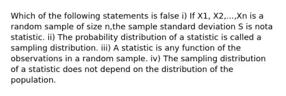 Which of the following statements is false i) If X1, X2,...,Xn is a random sample of size n,the sample standard deviation S is nota statistic. ii) The probability distribution of a statistic is called a sampling distribution. iii) A statistic is any function of the observations in a random sample. iv) The sampling distribution of a statistic does not depend on the distribution of the population.