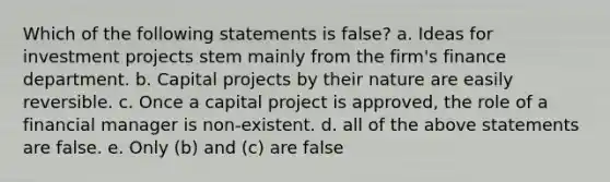 Which of the following statements is false? a. Ideas for investment projects stem mainly from the firm's finance department. b. Capital projects by their nature are easily reversible. c. Once a capital project is approved, the role of a financial manager is non-existent. d. all of the above statements are false. e. Only (b) and (c) are false