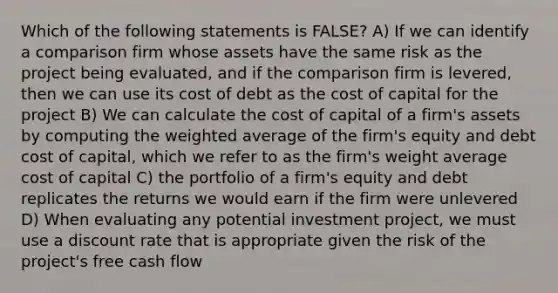 Which of the following statements is FALSE? A) If we can identify a comparison firm whose assets have the same risk as the project being evaluated, and if the comparison firm is levered, then we can use its cost of debt as the cost of capital for the project B) We can calculate the cost of capital of a firm's assets by computing the weighted average of the firm's equity and debt cost of capital, which we refer to as the firm's weight average cost of capital C) the portfolio of a firm's equity and debt replicates the returns we would earn if the firm were unlevered D) When evaluating any potential investment project, we must use a discount rate that is appropriate given the risk of the project's free cash flow