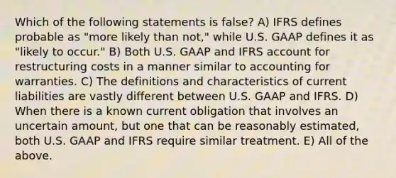 Which of the following statements is false? A) IFRS defines probable as "more likely than not," while U.S. GAAP defines it as "likely to occur." B) Both U.S. GAAP and IFRS account for restructuring costs in a manner similar to accounting for warranties. C) The definitions and characteristics of current liabilities are vastly different between U.S. GAAP and IFRS. D) When there is a known current obligation that involves an uncertain amount, but one that can be reasonably estimated, both U.S. GAAP and IFRS require similar treatment. E) All of the above.