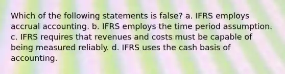 Which of the following statements is false? a. IFRS employs accrual accounting. b. IFRS employs the time period assumption. c. IFRS requires that revenues and costs must be capable of being measured reliably. d. IFRS uses the cash basis of accounting.