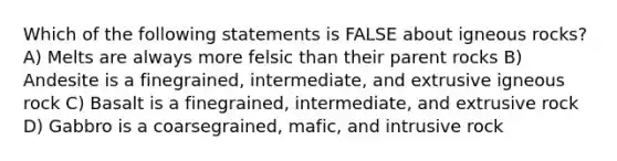 Which of the following statements is FALSE about igneous rocks? A) Melts are always more felsic than their parent rocks B) Andesite is a finegrained, intermediate, and extrusive igneous rock C) Basalt is a finegrained, intermediate, and extrusive rock D) Gabbro is a coarsegrained, mafic, and intrusive rock