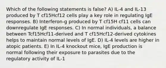 Which of the following statements is false? A) IL-4 and IL-13 produced by T cf15Hcf12 cells play a key role in regulating IgE responses. B) Interferon-g produced by T cf15H cf11 cells can downregulate IgE responses. C) In normal individuals, a balance between Tcf15Hcf11-derived and T cf15Hcf12-derived cytokines helps to maintain normal levels of IgE. D) IL-4 levels are higher in atopic patients. E) In IL-4 knockout mice, IgE production is normal following their exposure to parasites due to the regulatory activity of IL-1