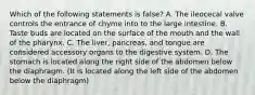 Which of the following statements is false? A. The ileocecal valve controls the entrance of chyme into to the large intestine. B. Taste buds are located on the surface of the mouth and the wall of the pharynx. C. The liver, pancreas, and tongue are considered accessory organs to the digestive system. D. The stomach is located along the right side of the abdomen below the diaphragm. (It is located along the left side of the abdomen below the diaphragm)