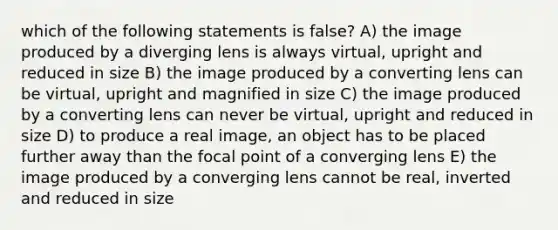 which of the following statements is false? A) the image produced by a diverging lens is always virtual, upright and reduced in size B) the image produced by a converting lens can be virtual, upright and magnified in size C) the image produced by a converting lens can never be virtual, upright and reduced in size D) to produce a real image, an object has to be placed further away than the focal point of a converging lens E) the image produced by a converging lens cannot be real, inverted and reduced in size