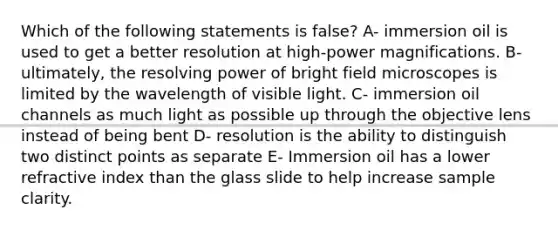 Which of the following statements is false? A- immersion oil is used to get a better resolution at high-power magnifications. B- ultimately, the resolving power of bright field microscopes is limited by the wavelength of visible light. C- immersion oil channels as much light as possible up through the objective lens instead of being bent D- resolution is the ability to distinguish two distinct points as separate E- Immersion oil has a lower refractive index than the glass slide to help increase sample clarity.