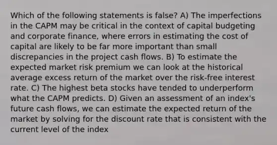 Which of the following statements is false? A) The imperfections in the CAPM may be critical in the context of capital budgeting and corporate finance, where errors in estimating the cost of capital are likely to be far more important than small discrepancies in the project cash flows. B) To estimate the expected market risk premium we can look at the historical average excess return of the market over the risk-free interest rate. C) The highest beta stocks have tended to underperform what the CAPM predicts. D) Given an assessment of an index's future cash flows, we can estimate the expected return of the market by solving for the discount rate that is consistent with the current level of the index