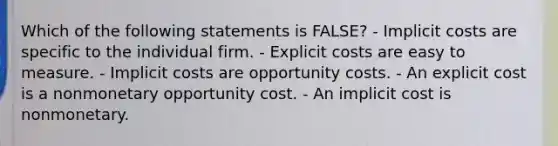 Which of the following statements is FALSE? - Implicit costs are specific to the individual firm. - Explicit costs are easy to measure. - Implicit costs are opportunity costs. - An explicit cost is a nonmonetary opportunity cost. - An implicit cost is nonmonetary.