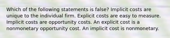 Which of the following statements is false? Implicit costs are unique to the individual firm. Explicit costs are easy to measure. Implicit costs are opportunity costs. An explicit cost is a nonmonetary opportunity cost. An implicit cost is nonmonetary.