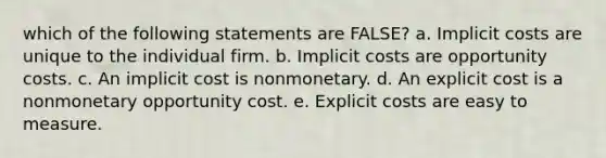 which of the following statements are FALSE? a. Implicit costs are unique to the individual firm. b. Implicit costs are opportunity costs. c. An implicit cost is nonmonetary. d. An explicit cost is a nonmonetary opportunity cost. e. Explicit costs are easy to measure.