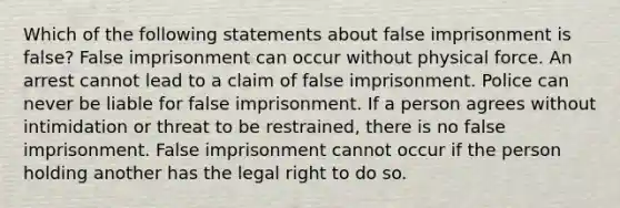 Which of the following statements about false imprisonment is false? False imprisonment can occur without physical force. An arrest cannot lead to a claim of false imprisonment. Police can never be liable for false imprisonment. If a person agrees without intimidation or threat to be restrained, there is no false imprisonment. False imprisonment cannot occur if the person holding another has the legal right to do so.