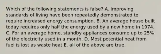 Which of the following statements is false? A. Improving standards of living have been repeatedly demonstrated to require increased energy consumption. B. An average house built today requires only half the energy used by a new home in 1974. C. For an average home, standby appliances consume up to 25% of the electricity used in a month. D. Most potential heat from fuel is lost as waste heat E. all of the above are true.