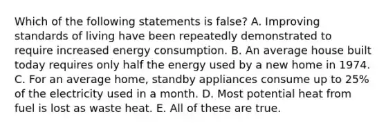 Which of the following statements is false? A. Improving standards of living have been repeatedly demonstrated to require increased <a href='https://www.questionai.com/knowledge/kjFTkoMJUK-energy-consumption' class='anchor-knowledge'>energy consumption</a>. B. An average house built today requires only half the energy used by a new home in 1974. C. For an average home, standby appliances consume up to 25% of the electricity used in a month. D. Most potential heat from fuel is lost as waste heat. E. All of these are true.