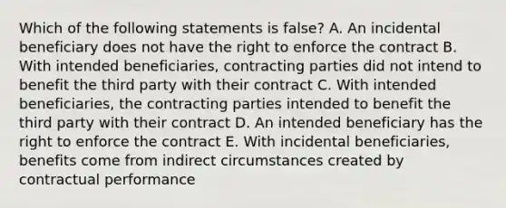 Which of the following statements is false? A. An incidental beneficiary does not have the right to enforce the contract B. With intended beneficiaries, contracting parties did not intend to benefit the third party with their contract C. With intended beneficiaries, the contracting parties intended to benefit the third party with their contract D. An intended beneficiary has the right to enforce the contract E. With incidental beneficiaries, benefits come from indirect circumstances created by contractual performance