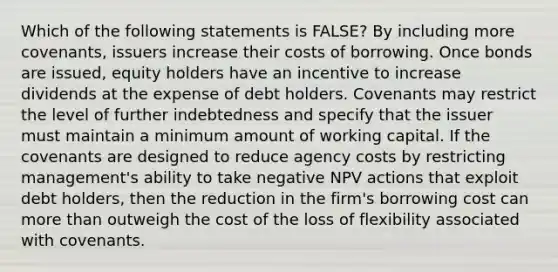 Which of the following statements is FALSE? By including more covenants, issuers increase their costs of borrowing. Once bonds are issued, equity holders have an incentive to increase dividends at the expense of debt holders. Covenants may restrict the level of further indebtedness and specify that the issuer must maintain a minimum amount of working capital. If the covenants are designed to reduce agency costs by restricting management's ability to take negative NPV actions that exploit debt holders, then the reduction in the firm's borrowing cost can <a href='https://www.questionai.com/knowledge/keWHlEPx42-more-than' class='anchor-knowledge'>more than</a> outweigh the cost of the loss of flexibility associated with covenants.