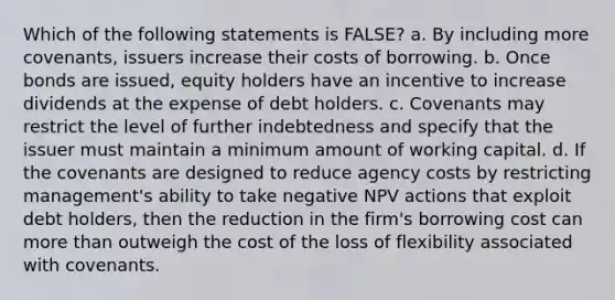 Which of the following statements is FALSE? a. By including more covenants, issuers increase their costs of borrowing. b. Once bonds are issued, equity holders have an incentive to increase dividends at the expense of debt holders. c. Covenants may restrict the level of further indebtedness and specify that the issuer must maintain a minimum amount of working capital. d. If the covenants are designed to reduce agency costs by restricting management's ability to take negative NPV actions that exploit debt holders, then the reduction in the firm's borrowing cost can more than outweigh the cost of the loss of flexibility associated with covenants.