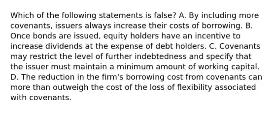 Which of the following statements is false? A. By including more covenants, issuers always increase their costs of borrowing. B. Once bonds are issued, equity holders have an incentive to increase dividends at the expense of debt holders. C. Covenants may restrict the level of further indebtedness and specify that the issuer must maintain a minimum amount of working capital. D. The reduction in the firm's borrowing cost from covenants can more than outweigh the cost of the loss of flexibility associated with covenants.