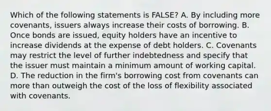 Which of the following statements is FALSE? A. By including more covenants, issuers always increase their costs of borrowing. B. Once bonds are issued, equity holders have an incentive to increase dividends at the expense of debt holders. C. Covenants may restrict the level of further indebtedness and specify that the issuer must maintain a minimum amount of working capital. D. The reduction in the firm's borrowing cost from covenants can more than outweigh the cost of the loss of flexibility associated with covenants.