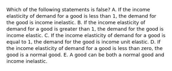 Which of the following statements is false? A. If the income elasticity of demand for a good is less than 1, the demand for the good is income inelastic. B. If the income elasticity of demand for a good is greater than 1, the demand for the good is income elastic. C. If the income elasticity of demand for a good is equal to 1, the demand for the good is income unit elastic. D. If the income elasticity of demand for a good is less than zero, the good is a normal good. E. A good can be both a normal good and income inelastic.