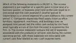 Which of the following statements is​ FALSE? A. The income statement is put together at a specific point in time​ (end of a business​ quarter, or business​ year) and so the sale could be in one period and the cash received in another period. B. Depreciation is a current expense of a cash outflow in the current period. C. Companies depreciate fixed assets​ (such as office​ furniture, equipment,​ machinery, and​ buildings) over an assigned time​ period, but the initial cash outlay for the fixed asset typically occurs at the time the asset is acquired by the firm. D. The income statement contains the set of expenses associated with the products or services sold during the current operating​ period, with those expenses not associated with current cash flow labeled as non−cash expense items.