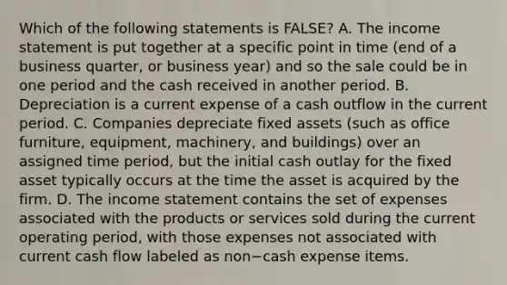 Which of the following statements is​ FALSE? A. The income statement is put together at a specific point in time​ (end of a business​ quarter, or business​ year) and so the sale could be in one period and the cash received in another period. B. Depreciation is a current expense of a cash outflow in the current period. C. Companies depreciate fixed assets​ (such as office​ furniture, equipment,​ machinery, and​ buildings) over an assigned time​ period, but the initial cash outlay for the fixed asset typically occurs at the time the asset is acquired by the firm. D. The income statement contains the set of expenses associated with the products or services sold during the current operating​ period, with those expenses not associated with current cash flow labeled as non−cash expense items.