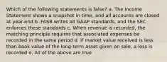 Which of the following statements is false? a. The Income Statement shows a snapshot in time, and all accounts are closed at year-end b. FASB writes all GAAP standards, and the SEC enforces these standards c. When revenue is recorded, the matching principle requires that associated expenses be recorded in the same period d. If market value received is less than book value of the long-term asset given on sale, a loss is recorded e. All of the above are true